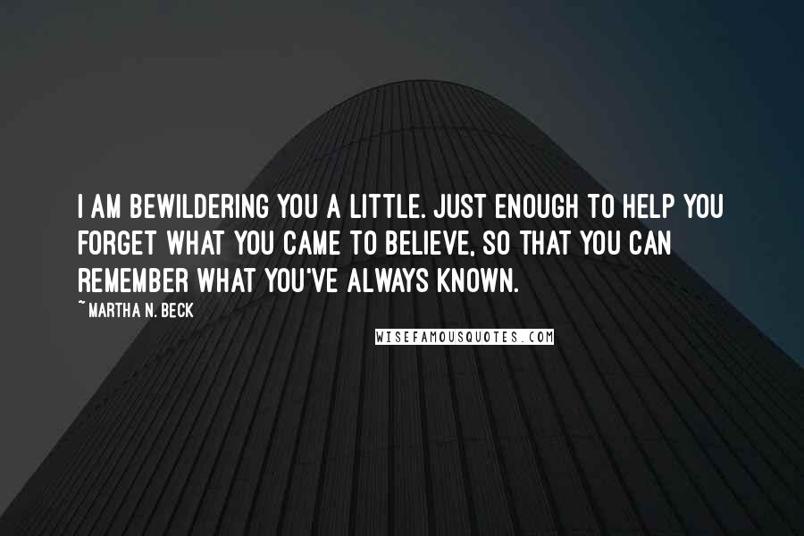 Martha N. Beck Quotes: I am bewildering you a little. Just enough to help you forget what you came to believe, so that you can remember what you've always known.