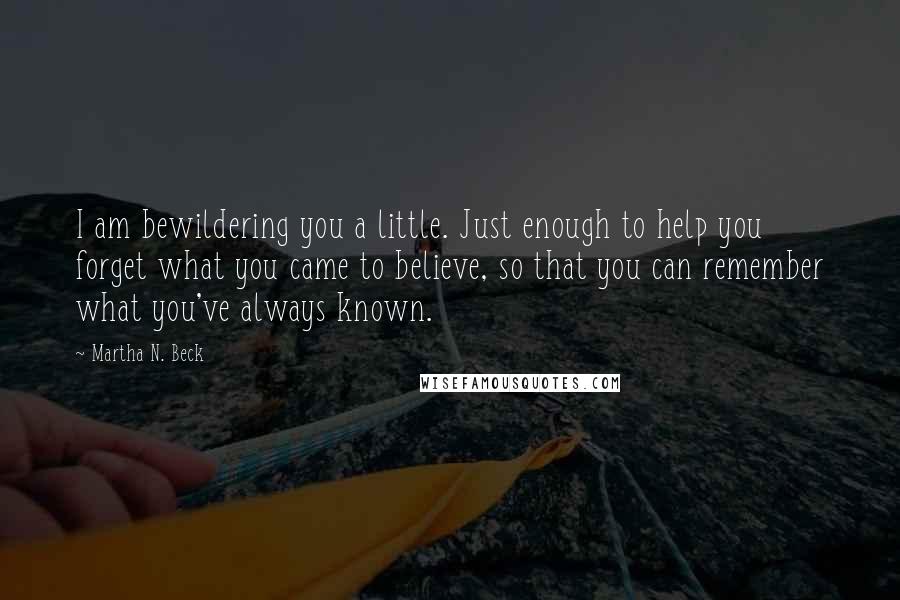 Martha N. Beck Quotes: I am bewildering you a little. Just enough to help you forget what you came to believe, so that you can remember what you've always known.