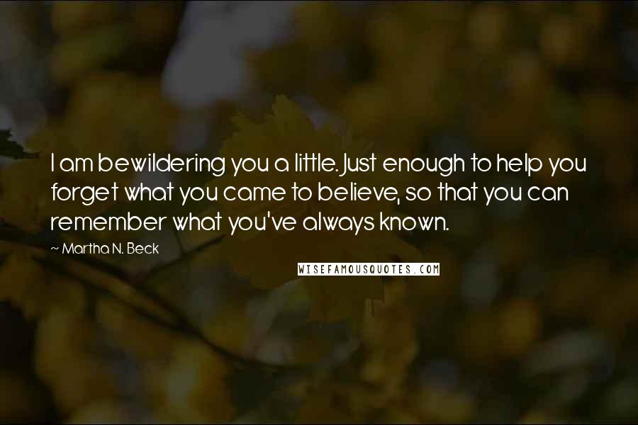 Martha N. Beck Quotes: I am bewildering you a little. Just enough to help you forget what you came to believe, so that you can remember what you've always known.