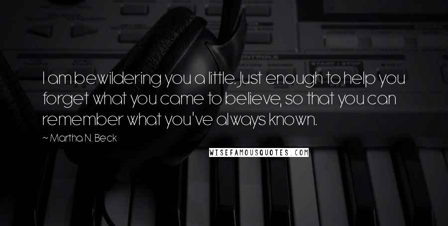 Martha N. Beck Quotes: I am bewildering you a little. Just enough to help you forget what you came to believe, so that you can remember what you've always known.