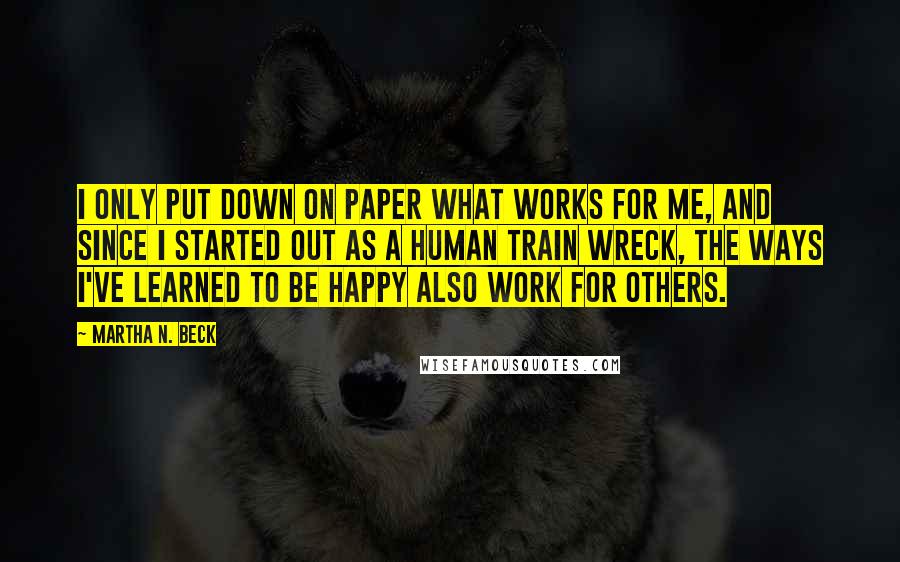 Martha N. Beck Quotes: I only put down on paper what works for me, and since I started out as a human train wreck, the ways I've learned to be happy also work for others.