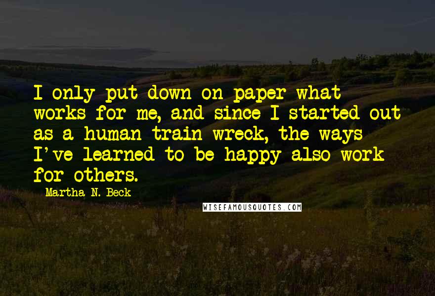 Martha N. Beck Quotes: I only put down on paper what works for me, and since I started out as a human train wreck, the ways I've learned to be happy also work for others.