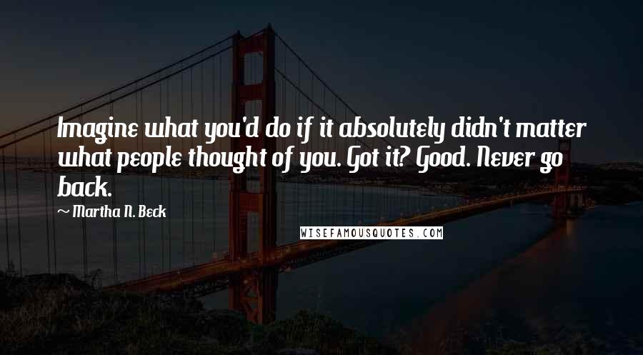 Martha N. Beck Quotes: Imagine what you'd do if it absolutely didn't matter what people thought of you. Got it? Good. Never go back.
