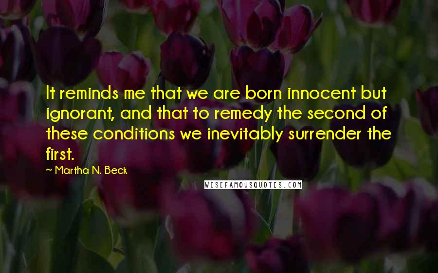 Martha N. Beck Quotes: It reminds me that we are born innocent but ignorant, and that to remedy the second of these conditions we inevitably surrender the first.