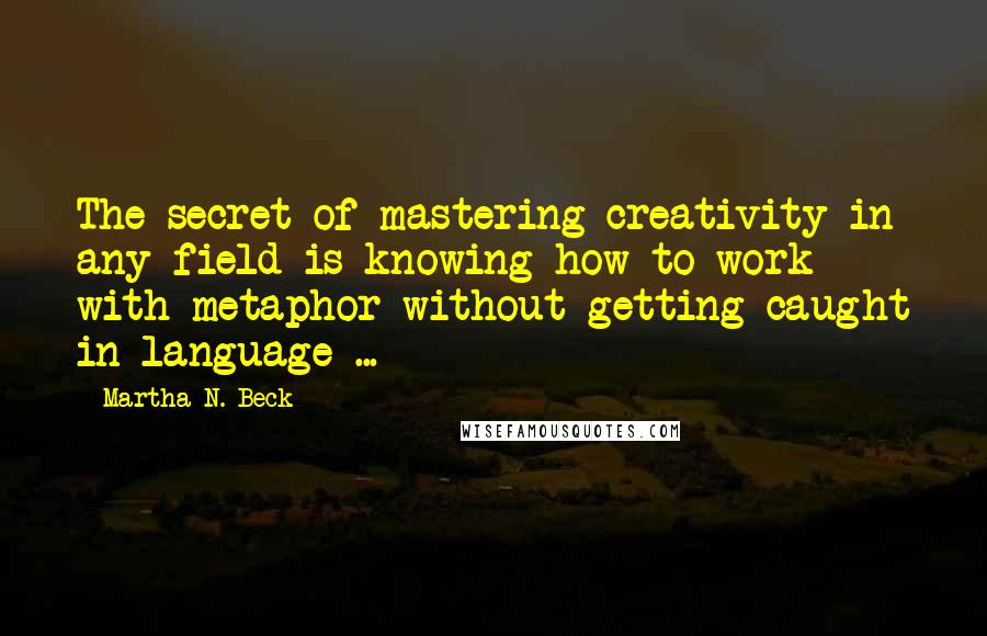 Martha N. Beck Quotes: The secret of mastering creativity in any field is knowing how to work with metaphor without getting caught in language ...