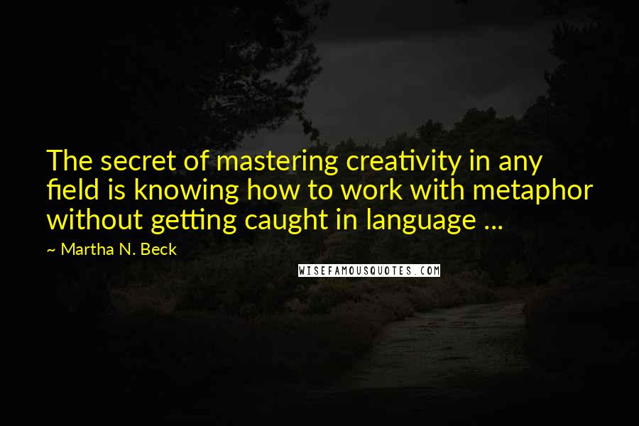 Martha N. Beck Quotes: The secret of mastering creativity in any field is knowing how to work with metaphor without getting caught in language ...