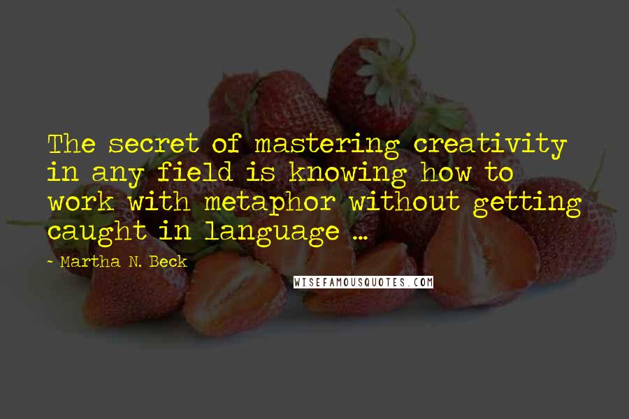 Martha N. Beck Quotes: The secret of mastering creativity in any field is knowing how to work with metaphor without getting caught in language ...