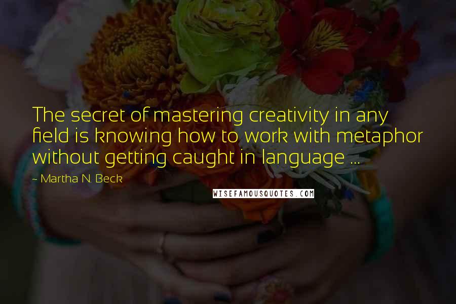 Martha N. Beck Quotes: The secret of mastering creativity in any field is knowing how to work with metaphor without getting caught in language ...