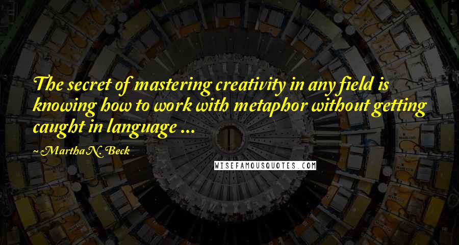 Martha N. Beck Quotes: The secret of mastering creativity in any field is knowing how to work with metaphor without getting caught in language ...