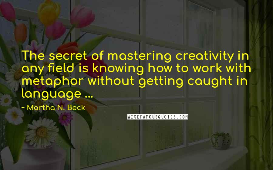 Martha N. Beck Quotes: The secret of mastering creativity in any field is knowing how to work with metaphor without getting caught in language ...