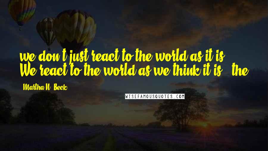 Martha N. Beck Quotes: we don't just react to the world as it is. We react to the world as we think it is - the