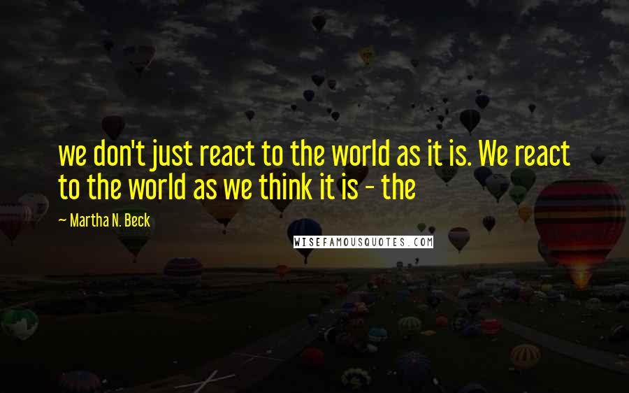 Martha N. Beck Quotes: we don't just react to the world as it is. We react to the world as we think it is - the