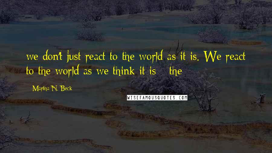 Martha N. Beck Quotes: we don't just react to the world as it is. We react to the world as we think it is - the