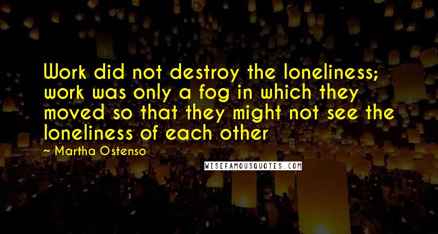 Martha Ostenso Quotes: Work did not destroy the loneliness; work was only a fog in which they moved so that they might not see the loneliness of each other