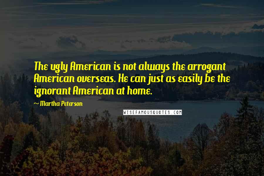 Martha Peterson Quotes: The ugly American is not always the arrogant American overseas. He can just as easily be the ignorant American at home.