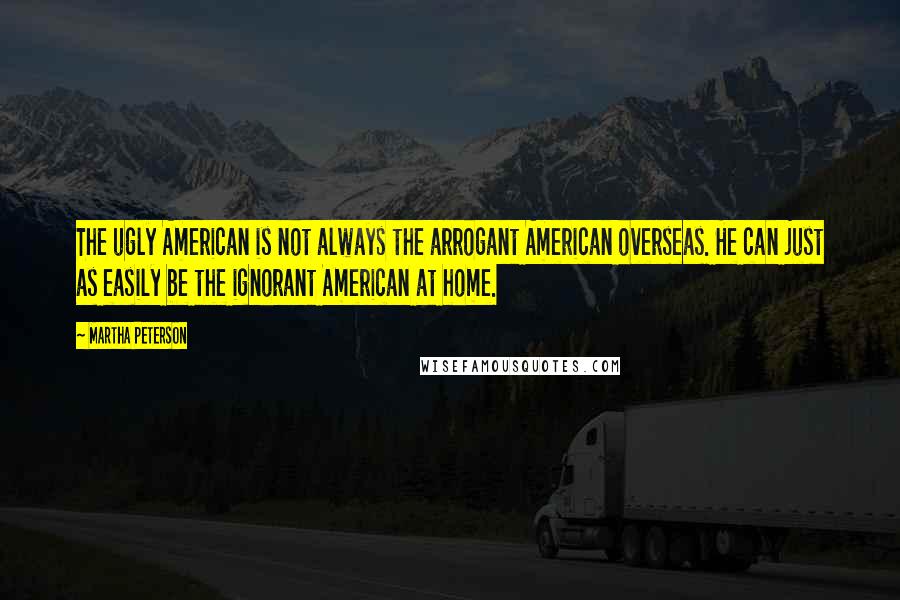 Martha Peterson Quotes: The ugly American is not always the arrogant American overseas. He can just as easily be the ignorant American at home.