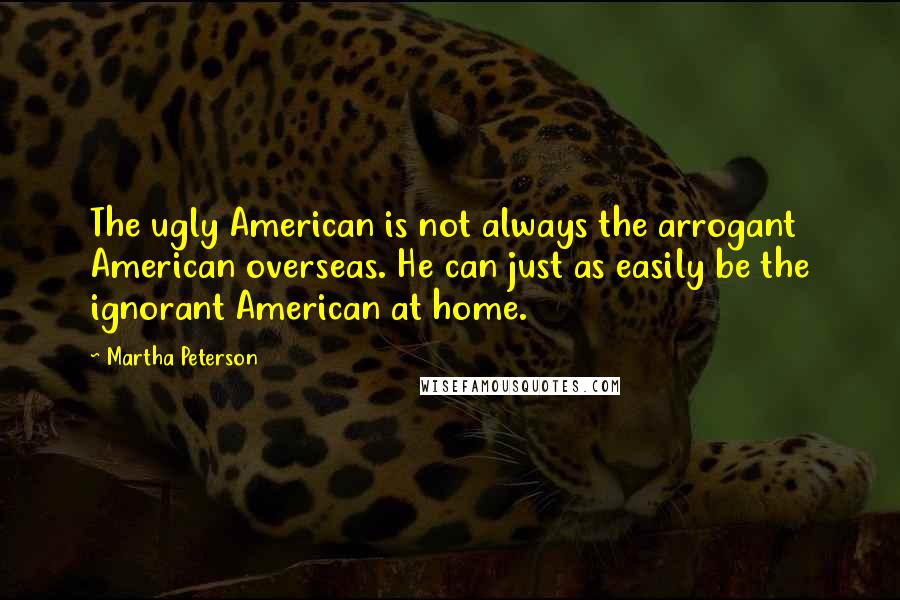 Martha Peterson Quotes: The ugly American is not always the arrogant American overseas. He can just as easily be the ignorant American at home.