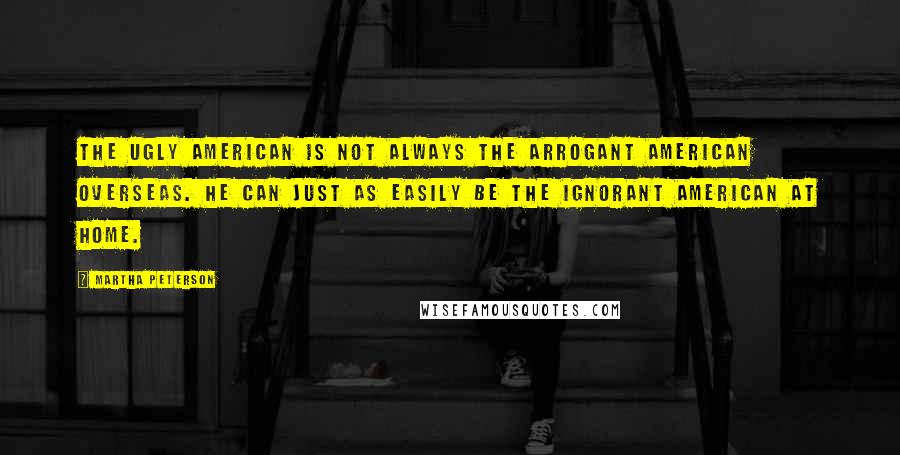 Martha Peterson Quotes: The ugly American is not always the arrogant American overseas. He can just as easily be the ignorant American at home.