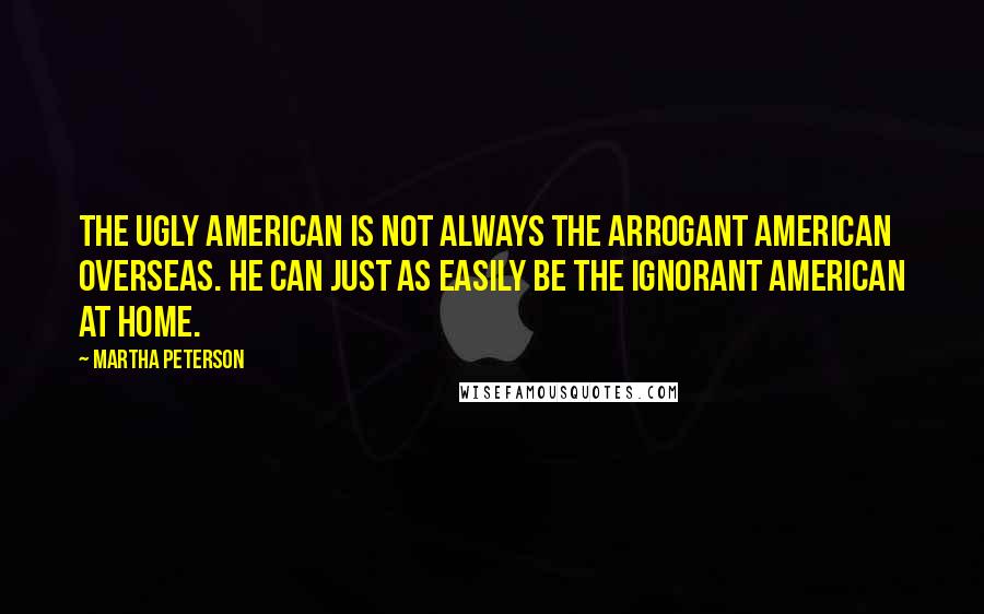 Martha Peterson Quotes: The ugly American is not always the arrogant American overseas. He can just as easily be the ignorant American at home.