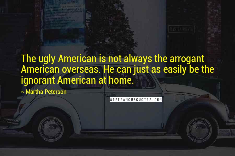 Martha Peterson Quotes: The ugly American is not always the arrogant American overseas. He can just as easily be the ignorant American at home.