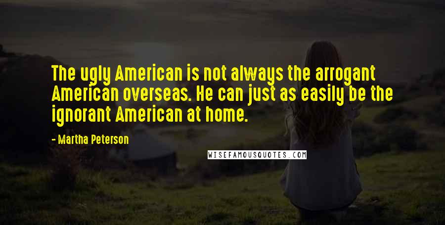 Martha Peterson Quotes: The ugly American is not always the arrogant American overseas. He can just as easily be the ignorant American at home.