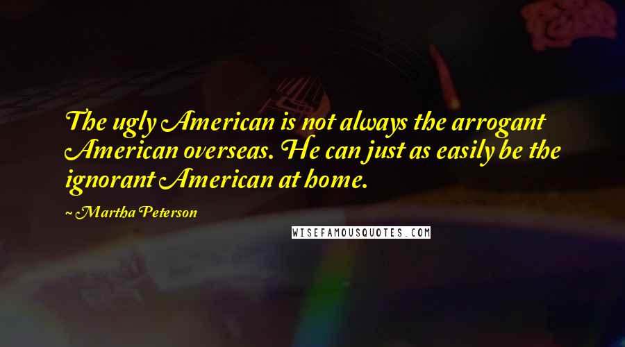 Martha Peterson Quotes: The ugly American is not always the arrogant American overseas. He can just as easily be the ignorant American at home.