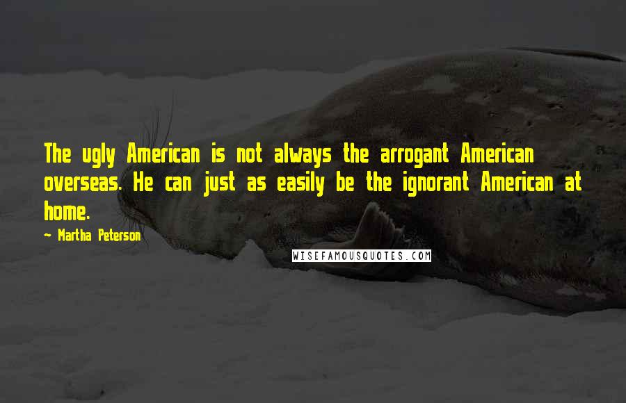 Martha Peterson Quotes: The ugly American is not always the arrogant American overseas. He can just as easily be the ignorant American at home.