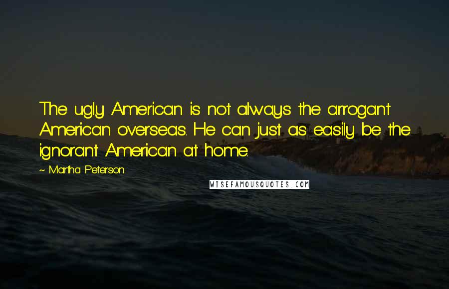 Martha Peterson Quotes: The ugly American is not always the arrogant American overseas. He can just as easily be the ignorant American at home.