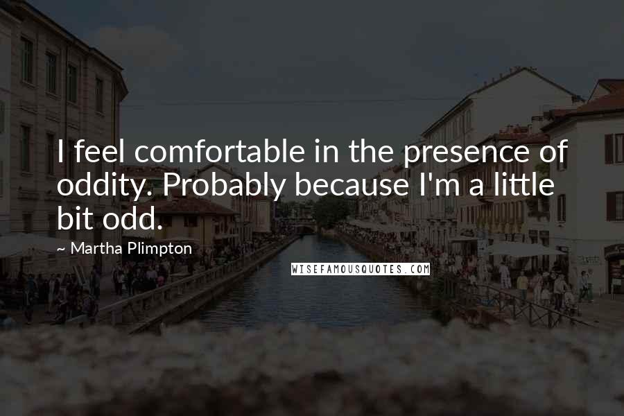 Martha Plimpton Quotes: I feel comfortable in the presence of oddity. Probably because I'm a little bit odd.