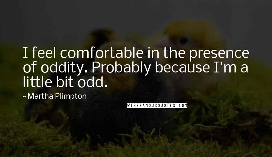 Martha Plimpton Quotes: I feel comfortable in the presence of oddity. Probably because I'm a little bit odd.