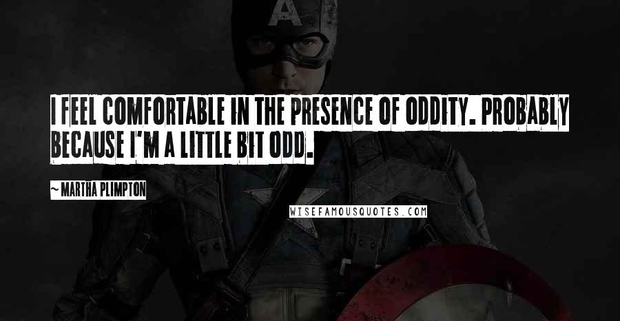 Martha Plimpton Quotes: I feel comfortable in the presence of oddity. Probably because I'm a little bit odd.