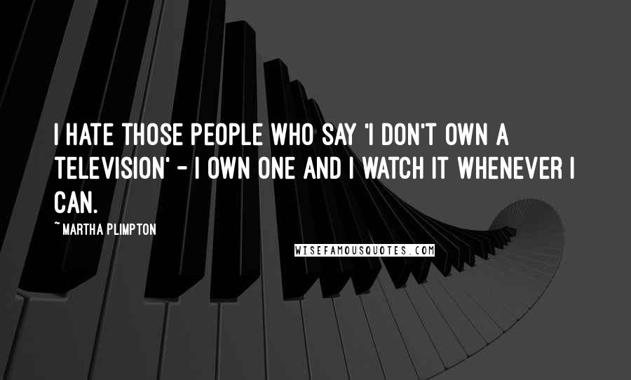 Martha Plimpton Quotes: I hate those people who say 'I don't own a television' - I own one and I watch it whenever I can.