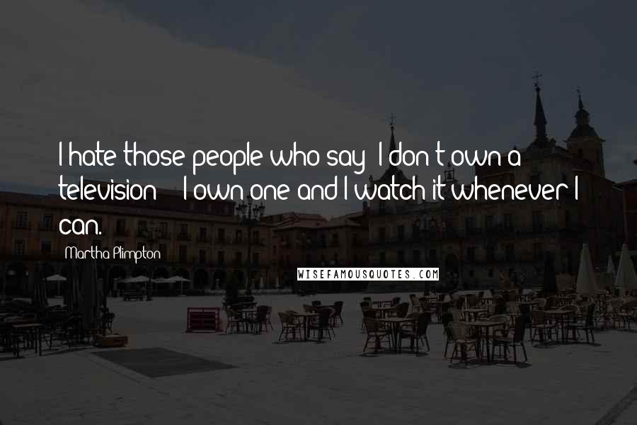 Martha Plimpton Quotes: I hate those people who say 'I don't own a television' - I own one and I watch it whenever I can.
