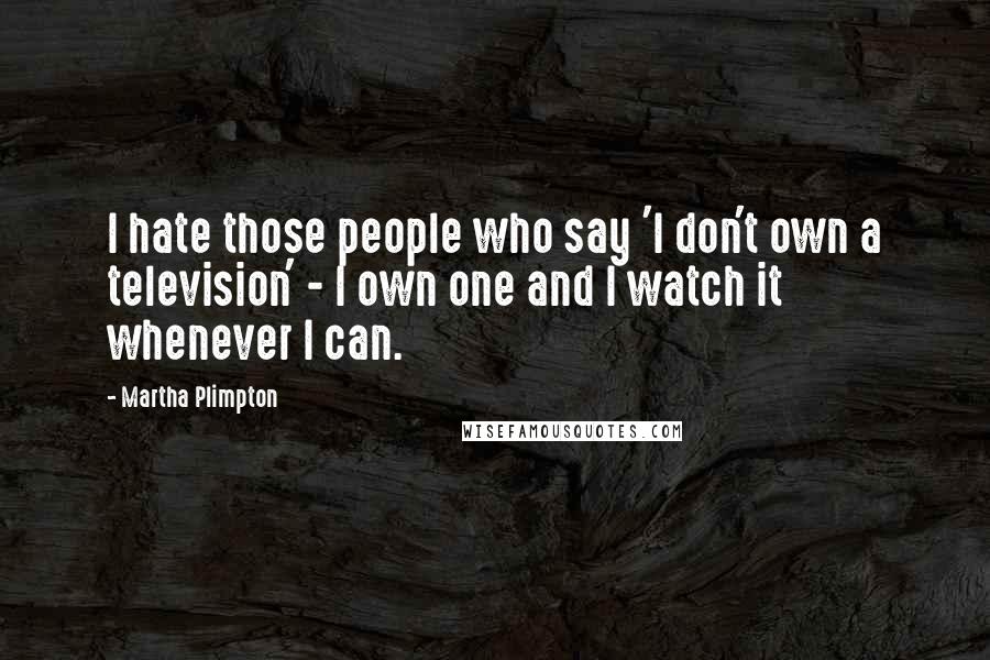 Martha Plimpton Quotes: I hate those people who say 'I don't own a television' - I own one and I watch it whenever I can.