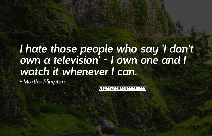 Martha Plimpton Quotes: I hate those people who say 'I don't own a television' - I own one and I watch it whenever I can.