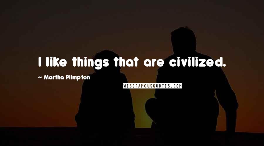 Martha Plimpton Quotes: I like things that are civilized.