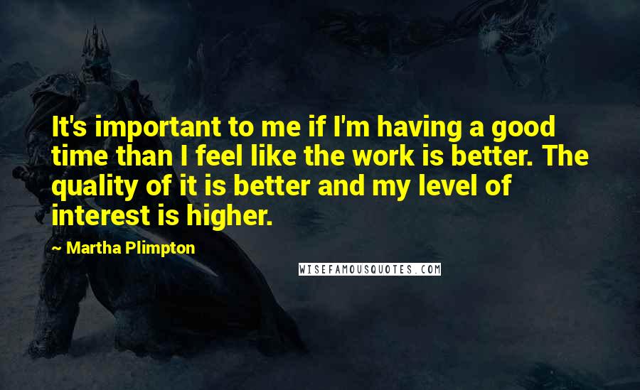 Martha Plimpton Quotes: It's important to me if I'm having a good time than I feel like the work is better. The quality of it is better and my level of interest is higher.