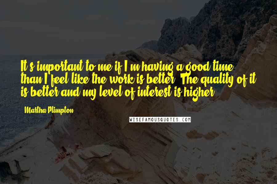 Martha Plimpton Quotes: It's important to me if I'm having a good time than I feel like the work is better. The quality of it is better and my level of interest is higher.