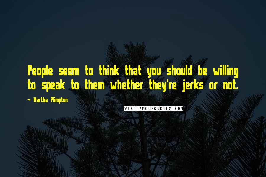 Martha Plimpton Quotes: People seem to think that you should be willing to speak to them whether they're jerks or not.