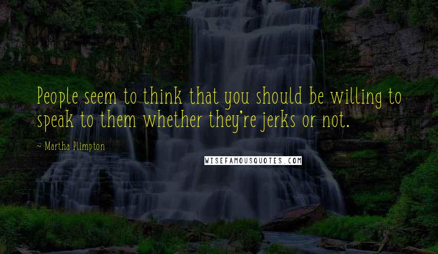 Martha Plimpton Quotes: People seem to think that you should be willing to speak to them whether they're jerks or not.