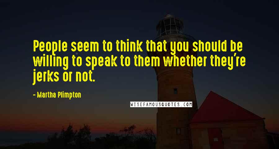 Martha Plimpton Quotes: People seem to think that you should be willing to speak to them whether they're jerks or not.