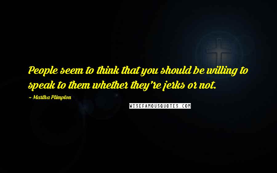 Martha Plimpton Quotes: People seem to think that you should be willing to speak to them whether they're jerks or not.