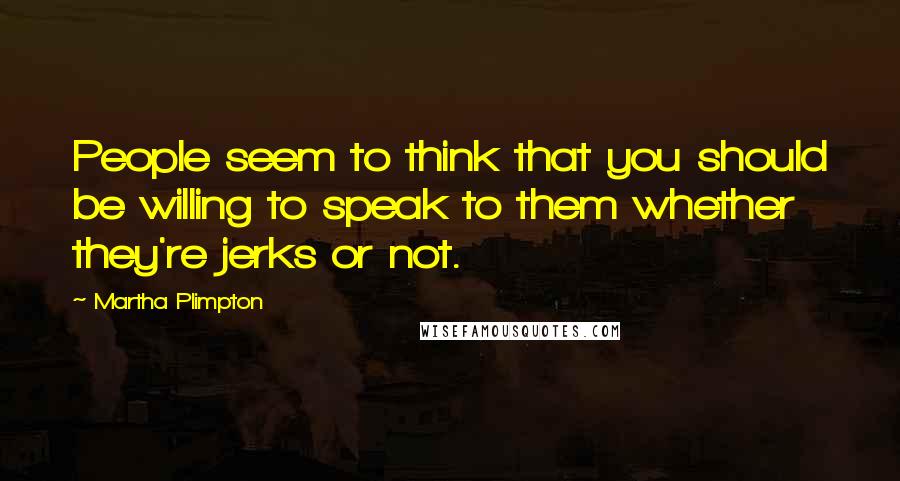 Martha Plimpton Quotes: People seem to think that you should be willing to speak to them whether they're jerks or not.