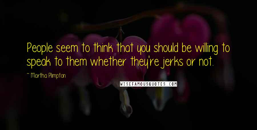Martha Plimpton Quotes: People seem to think that you should be willing to speak to them whether they're jerks or not.