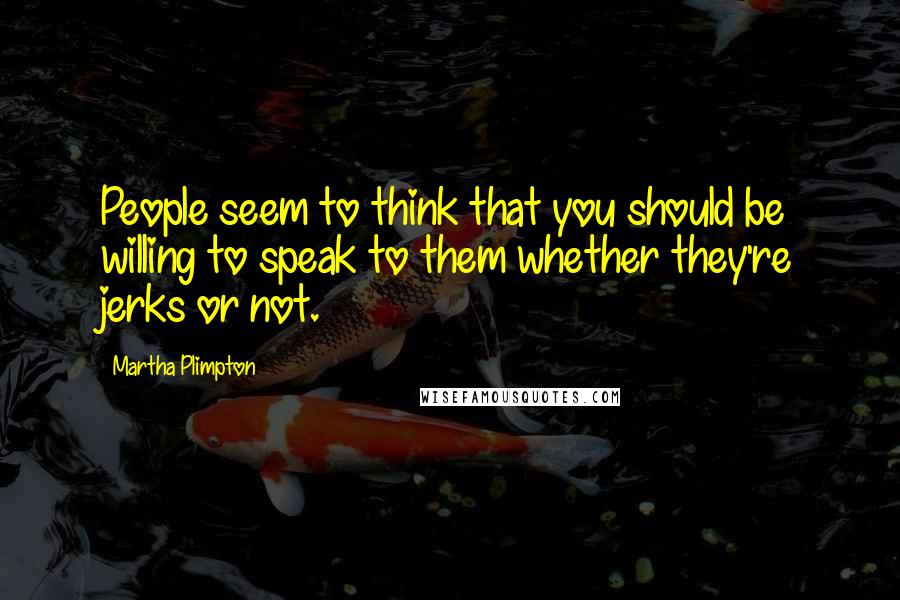 Martha Plimpton Quotes: People seem to think that you should be willing to speak to them whether they're jerks or not.