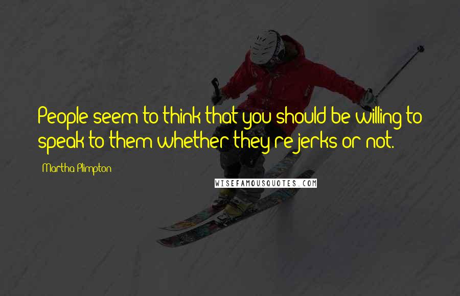 Martha Plimpton Quotes: People seem to think that you should be willing to speak to them whether they're jerks or not.