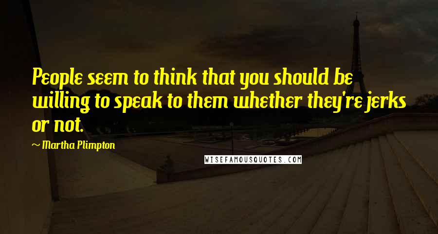 Martha Plimpton Quotes: People seem to think that you should be willing to speak to them whether they're jerks or not.