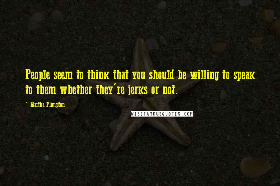 Martha Plimpton Quotes: People seem to think that you should be willing to speak to them whether they're jerks or not.