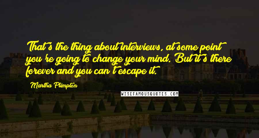 Martha Plimpton Quotes: That's the thing about interviews, at some point you're going to change your mind. But it's there forever and you can't escape it.