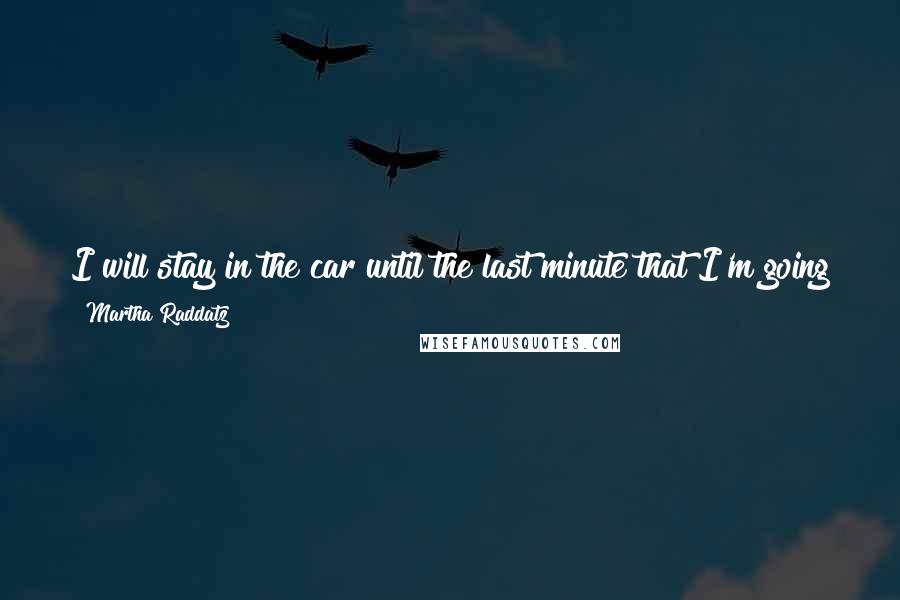 Martha Raddatz Quotes: I will stay in the car until the last minute that I'm going to jump out and do a standup or jump out and do some interviews.